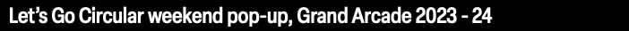 Let’s Go Circular weekend pop-up, Grand Arcade 2023 - 24